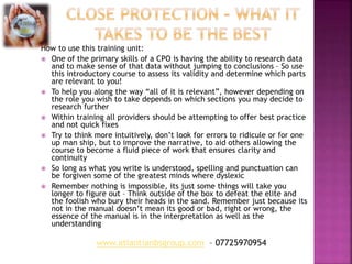 How to use this training unit:
 One of the primary skills of a CPO is having the ability to research data
and to make sense of that data without jumping to conclusions – So use
this introductory course to assess its validity and determine which parts
are relevant to you!
 To help you along the way “all of it is relevant”, however depending on
the role you wish to take depends on which sections you may decide to
research further
 Within training all providers should be attempting to offer best practice
and not quick fixes
 Try to think more intuitively, don’t look for errors to ridicule or for one
up man ship, but to improve the narrative, to aid others allowing the
course to become a fluid piece of work that ensures clarity and
continuity
 So long as what you write is understood, spelling and punctuation can
be forgiven some of the greatest minds where dyslexic
 Remember nothing is impossible, its just some things will take you
longer to figure out – Think outside of the box to defeat the elite and
the foolish who bury their heads in the sand. Remember just because its
not in the manual doesn’t mean its good or bad, right or wrong, the
essence of the manual is in the interpretation as well as the
understanding
www.atlantianbsgroup.com – 07725970954
 