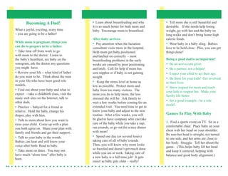 Becoming A Dad!                         •	 Learn	about	breastfeeding	and	why	       •		Tell	mom	she	is	still	beautiful	and	
                                                it	is	so	much	better	for	both	mom	and	      desirable.			If	she	needs	help	losing	
What	a	joyful,	exciting,	scary	time	            baby.		Encourage	mom	to	breastfeed.		       weight,	go	with	her	and	the	baby	on	
–	you	are	going	to	be	a	father!                                                             long	walks	and	don’t	bring	home	high	
                                                After baby arrives:                         calorie	foods.
While mom is pregnant, things you               •		Pay	attention	when	the	lactation	        •		Wear	baby	in	a	baby	sling.		Babies	
can do to prepare to be a father.               consultant	visits	mom	in	the	hospital.		    love	to	be	held	close.		Plus,	you	can	get	
•	 Take	time	off	from	work	to	go	               Help	mom	get	baby	positioned	               things	done!
with	mom	to	the	doctor.		Listen	to	             and	latched	on	correctly		-	most	
the		 aby’s	heartbeat,	see	baby	on	the	
    b                                           breastfeeding	problems	in	the	early	        Being a good dad is so important!			
sonogram,	ask	the	doctor	any	questions	         weeks	are	caused	by	poor	positioning	       •		Be	an	active	care	giver.		
you	might		have.                                and	latch.		Call	for	help	if	mom	has	       •		Be	a	partner,	not	a	helper!
•	 Review	your	life	–	what	kind	of	father	      sore	nipples	or	if	baby	is	not	gaining	     •		Expect	your	child	to	act	their	age.		
do	you	want	to	be.		Think	about	the	men	        weight.                                     •		Be	there	for	your	kids!		Get	involved	
in	your	life	who	have	been	good	role	           •			Keep	the	stress	level	at	home	as	       in	their	lives.
models.		                                       low	as	possible.		Protect	mom	and	          •		Show	respect	for	mom	and	teach	
•	 Find	out	about	your	baby	and	what	to	        baby	from	too	many	visitors.		The	          your	kids	to	respect	her.		Make	your	
expect		–	take	a	childbirth	class,	visit	the	   more	you	do	to	help	mom,	the	less	          family	life	better.
many	web	sites	on	the	Internet,	talk	to	        stressed	she	will	be.		Ask	family	to	
other	dads.                                     wait	a	few	weeks	before	coming	for	an	
                                                                                            •		Set	a	good	example	-	be	a	role	
                                                                                            model.
•	 Practice	–	babysit	for	a	friend	or	          extended	visit.		You	need	time	to	get	to	
relative.		Hold	the	baby,	change	his	           know	your	baby	and	adjust	to	the	new	
diaper,	play	with	him.                          routine.		After	a	few	weeks,	you	will	      Games To Play With Baby
•	 Talk	to	mom	about	how	you	want	to	           be	glad	to	have	company	who	can	take	
                                                care	of	the	baby	while	you	take	a	nap,	     1.		Find	a	sports	event	on	TV.		Sit	in	a	
raise	your	child.		Come	up	with	a	plan	
                                                run	errands,	or	go	out	for	a	nice	dinner	   comfortable	chair.		Place	baby	on	your	
you	both	agree	on.		Share	your	plan	with	
                                                with	mom!                                   chest	with	her	head	on	your	shoulder.		
family	and	friends	and	get	their	support.		
                                                                                            Be	sure	her	head	is	straight,	not	turned	
•	 Talk	to	your	baby	in	the	womb.		             •		Spend	one	day	(or	several	hours)	
                                                                                            to	one	side,	and	her	arms	are	close	to	
Babies	can	hear	and	will	know	your	             taking	care	of	all	of	baby’s	needs.		
                                                                                            her	body.		Snuggle.		Tell	her	about	the	
voice	after	birth.	Read	to	baby.                Then,	you	will	know	why	mom	looks	
                                                                                            game.			(This	helps	baby	lift	her	head	
                                                so	frazzled	and	doesn’t	get	much	done	
•	 Take	mom	on	dates.		You	may	not	                                                         and	keep	it	centered,	helping	with		
                                                while	you	are	at	work.	Taking	care	of		
have	much	“alone	time”	after	baby	is	                                                       balance	and	good	body	alignment.)
                                                a	new	baby	is	a	full-time	job!		It	gets	
born.
                                                easier	as	baby	gets	older	–	really!
 