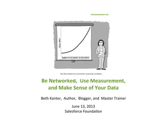  
Be	
  Networked,	
  	
  Use	
  Measurement,	
  	
  
and	
  Make	
  Sense	
  of	
  Your	
  Data	
  
	
  
Beth	
  Kanter,	
  	
  Author,	
  	
  Blogger,	
  and	
  	
  Master	
  Trainer	
  
	
  
June	
  13,	
  2013	
  
Salesforce	
  Founda>on	
  
	
  
 