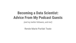 Becoming a Data Scientist:
Advice From My Podcast Guests
(and my twitter followers, and me!)
Renée Marie Parilak Teate
 