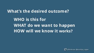 @thinknow @brooklyn_copper
What’s the desired outcome?
WHO is this for
WHAT do we want to happen
HOW will we know it works?
 