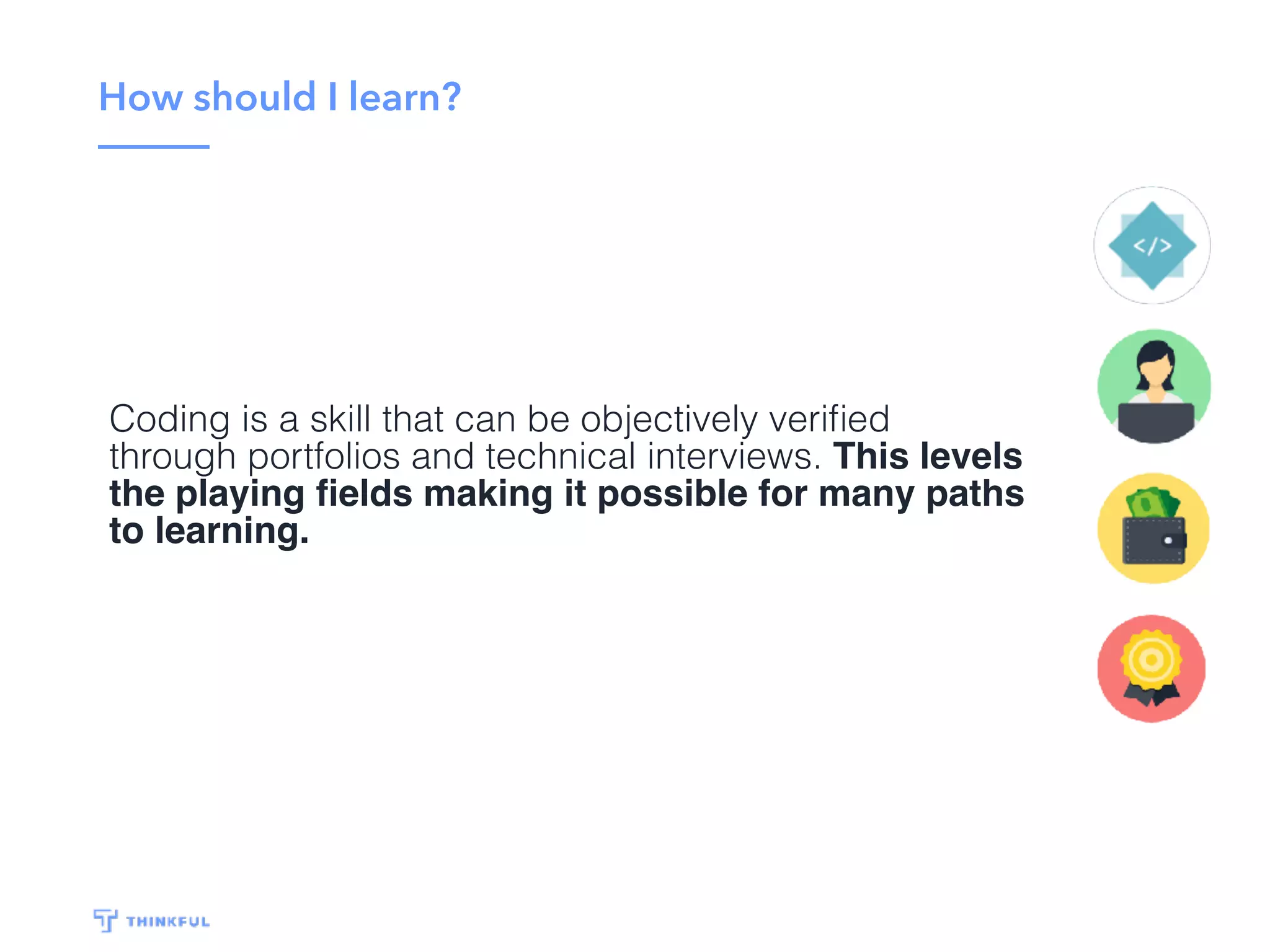 How should I learn?
Coding is a skill that can be objectively veriﬁed
through portfolios and technical interviews. This levels
the playing ﬁelds making it possible for many paths
to learning.
 