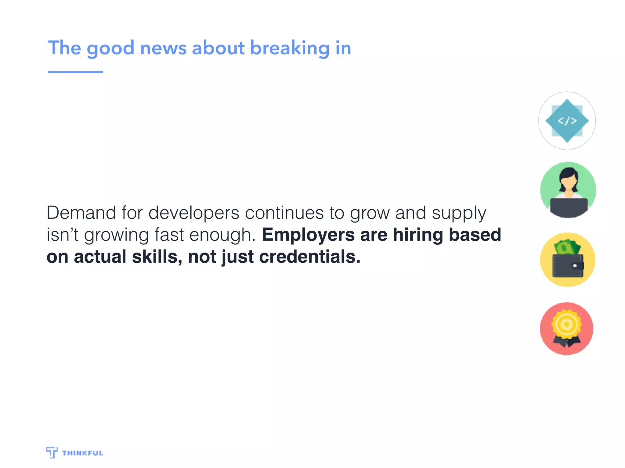 The good news about breaking in
Demand for developers continues to grow and supply
isn’t growing fast enough. Employers are hiring based
on actual skills, not just credentials.
 