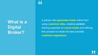 What is a
Digital
Broker?
A person who generates leads online from
using customer data, creating content,
sharing expertise on social media and refining
this process to create the best possible
customer experience.
“
“
 
