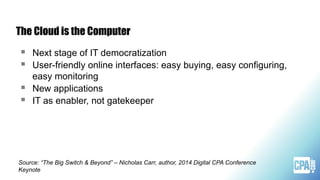 The Cloud is the Computer
 Next stage of IT democratization
 User-friendly online interfaces: easy buying, easy configuring,
easy monitoring
 New applications
 IT as enabler, not gatekeeper
Source: “The Big Switch & Beyond” – Nicholas Carr, author, 2014 Digital CPA Conference
Keynote
 