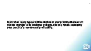 Innovation is any type of differentiation in your practice that causes
clients to prefer to do business with you, and as a result, increases
your practice’s revenue and profitability.
9
 