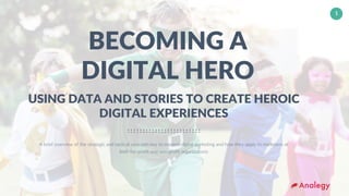 www.analegy.com
Talib Morgan – tmorgan@analegy.com
1
BECOMING A
DIGITAL HERO
A brief overview of the strategic and tactical concepts key to modern digital marketing and how they apply to marketers at
both for-profit and non-profit organizations
USING DATA AND STORIES TO CREATE HEROIC
DIGITAL EXPERIENCES
 
