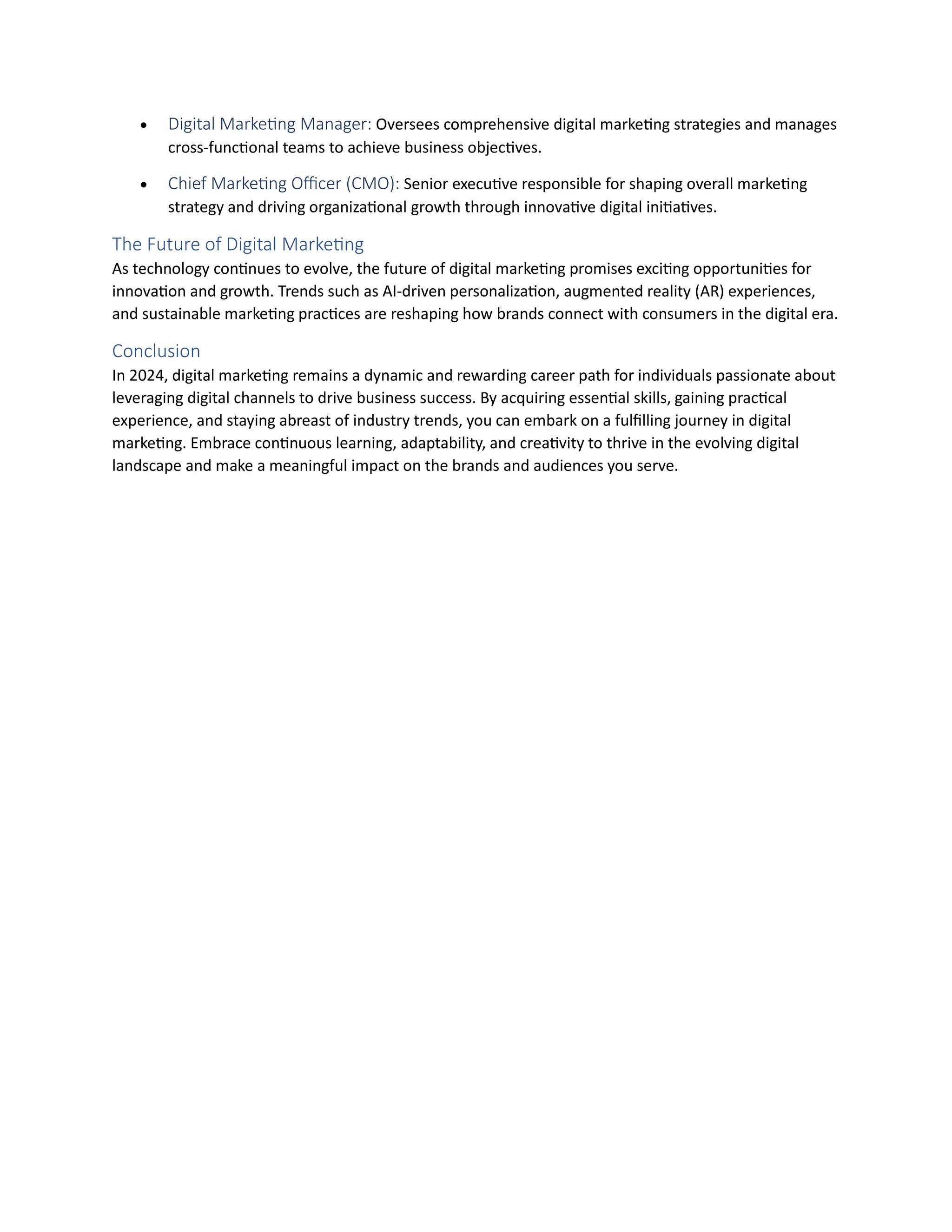  Digital Marketing Manager: Oversees comprehensive digital marketing strategies and manages
cross-functional teams to achieve business objectives.
 Chief Marketing Officer (CMO): Senior executive responsible for shaping overall marketing
strategy and driving organizational growth through innovative digital initiatives.
The Future of Digital Marketing
As technology continues to evolve, the future of digital marketing promises exciting opportunities for
innovation and growth. Trends such as AI-driven personalization, augmented reality (AR) experiences,
and sustainable marketing practices are reshaping how brands connect with consumers in the digital era.
Conclusion
In 2024, digital marketing remains a dynamic and rewarding career path for individuals passionate about
leveraging digital channels to drive business success. By acquiring essential skills, gaining practical
experience, and staying abreast of industry trends, you can embark on a fulfilling journey in digital
marketing. Embrace continuous learning, adaptability, and creativity to thrive in the evolving digital
landscape and make a meaningful impact on the brands and audiences you serve.
 