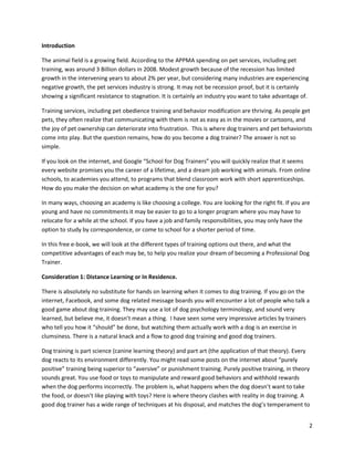 Introduction

The animal field is a growing field. According to the APPMA spending on pet services, including pet
training, was around 3 Billion dollars in 2008. Modest growth because of the recession has limited
growth in the intervening years to about 2% per year, but considering many industries are experiencing
negative growth, the pet services industry is strong. It may not be recession proof, but it is certainly
showing a significant resistance to stagnation. It is certainly an industry you want to take advantage of.

Training services, including pet obedience training and behavior modification are thriving. As people get
pets, they often realize that communicating with them is not as easy as in the movies or cartoons, and
the joy of pet ownership can deteriorate into frustration. This is where dog trainers and pet behaviorists
come into play. But the question remains, how do you become a dog trainer? The answer is not so
simple.

If you look on the internet, and Google “School for Dog Trainers” you will quickly realize that it seems
every website promises you the career of a lifetime, and a dream job working with animals. From online
schools, to academies you attend, to programs that blend classroom work with short apprenticeships.
How do you make the decision on what academy is the one for you?

In many ways, choosing an academy is like choosing a college. You are looking for the right fit. If you are
young and have no commitments it may be easier to go to a longer program where you may have to
relocate for a while at the school. If you have a job and family responsibilities, you may only have the
option to study by correspondence, or come to school for a shorter period of time.

In this free e-book, we will look at the different types of training options out there, and what the
competitive advantages of each may be, to help you realize your dream of becoming a Professional Dog
Trainer.

Consideration 1: Distance Learning or In Residence.

There is absolutely no substitute for hands on learning when it comes to dog training. If you go on the
internet, Facebook, and some dog related message boards you will encounter a lot of people who talk a
good game about dog training. They may use a lot of dog psychology terminology, and sound very
learned, but believe me, it doesn’t mean a thing. I have seen some very impressive articles by trainers
who tell you how it “should” be done, but watching them actually work with a dog is an exercise in
clumsiness. There is a natural knack and a flow to good dog training and good dog trainers.

Dog training is part science (canine learning theory) and part art (the application of that theory). Every
dog reacts to its environment differently. You might read some posts on the internet about “purely
positive” training being superior to “aversive” or punishment training. Purely positive training, in theory
sounds great. You use food or toys to manipulate and reward good behaviors and withhold rewards
when the dog performs incorrectly. The problem is, what happens when the dog doesn’t want to take
the food, or doesn’t like playing with toys? Here is where theory clashes with reality in dog training. A
good dog trainer has a wide range of techniques at his disposal, and matches the dog’s temperament to


                                                                                                             2
 