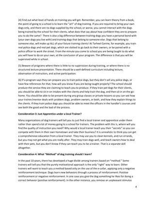 (4) Find out what level of hands on training you will get. Remember, you can learn theory from a book,
the point of going to a school is to learn the “art” of dog training. If you are required to bring your own
dogs only, and there are no dogs supplied by the school, or worse, you cannot interact with the dogs
being trained by the school for their clients, what does that say about how confident they are to prepare
you to do the same? There is also a big difference between training dogs you have a personal bond with
(your own dogs you live with) and training dogs that belong to someone else. Dogs that belong to
someone else, will make up ALL of your future training clients! At Tarheel Canine, for example, you train
real police dogs and real pet dogs, which are slotted to go back to their owners, or be paired with a
police officer to work the street. From the minute you come to school you are being taught to do what
you will have to do on your own, at the conclusion of your program. The difference is that you will be
supervised while in school.

(5) Beware of programs where there is little to no supervision during training, or where there is no
structured lecture presentation. There should be a well-defined curriculum including lecture,
observation of instructors, and active participation.

(6) If a program says they can prepare you to train police dogs, but they don’t sell any police dogs, or
have few references for that, how will you know if you are being taught properly? The school should
produce the service they are claiming to teach you to produce. If they train pet dogs for their clients,
you should be able to sit in on intakes with the clients and help train the dog, and then sit in on the go-
home. You should be able to be present during any group classes or private lessons so you can see how
your trainer/mentor deals with problem dogs, problem owners, or both, and how they explain things to
the clients. If they train police dogs you should be able to meet the officers in the handler’s courses and
see both the good and the bad of the process.

Consideration 3: Just Apprentice under a local Trainer?

Many organizations of dog trainers will tell you to just find a local trainer and apprentice under them
rather than spend a lot of money going to a school for trainers. The problem with this is, where will you
find the quality of instruction you need? Why would a local trainer teach you their “secrets” so you can
compete with them in their own hometown and take their business? It is unrealistic to think you can get
a comprehensive education from a local trainer. They may use you to clean kennels, and run errands,
but you may not get what you are really after. They may train dogs well, and teach owners how to deal
with their pets, but you don’t know if they can teach you to be a trainer. That is a separate skill
altogether.

Consideration 4: What “Method” of dog training should I learn?

In the past 10 years, there has developed a huge divide among trainers based on “method.” Some
trainers will tell you that the purely motivational approach is the only “right” way to learn. Other
trainers will want to teach you a method based only on the use of the e-collar, applying only a negative
reinforcement technique. Dogs learn new behaviors through a process of reinforcement: Positive
reinforcement or negative reinforcement. In one case you give the dog something he likes for doing a
correct behavior (positive reinforcement). In the other instance, you remove an unpleasant stimulus

                                                                                                           4
 