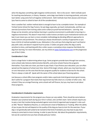 when the dog does something right (negative reinforcement). Here is the secret – Both methods work
for teaching new behaviors, in theory. However, some dogs react better to learning positively, and some
learn better using some form of negative reinforcement. Both methods have their plusses and minuses
(you have to come to school to learn all of the considerations).

Here is another fact: neither method alone is enough to learn to be a complete trainer. For example at
Tarheel Canine School for Dog Trainers, for pet dogs especially, we teach motivationally, and then use
aversive (corrections from training collars and e-collars) to proof learned behaviors. Learning new
things can be stressful, and we believe learning in a positive environment is preferable to learning in a
negative environment. This doesn’t mean that e-collar trainers are bad or pure motivational trainers are
bad, it just means you can learn a more complete methodology by blending different approaches to
reinforcement and punishment. The school you choose should teach a variety of approaches so you
have a full kit of method available to you. Motivation is fine until you find a dog that won’t eat food or
play with a ball, and doesn’t respond much to praise. E-Collars are great unless the dog is overly
sensitive to stress, and teaching with the e-collar causes a cumulative stress response that blocks the
dog from learning. For more information, see my article on www.TarheelCanine.com on the progressive
use of the E-Collar.

Consideration 5: Cost

Cost is a large factor in determining where to go. Some programs provide loans through loan services,
some schools take Veterans Administration Benefits, and some schools finance the programs
themselves. If you take out a loan, you have to pay it back. If you finance your education, you can often
spread out the expense of school over time. Some of the larger schools, where you may have less one-
on-one interaction are the ones that the loan programs qualify for students to borrow for the school.
There is always a trade-off. Speak with the owner of the school about your financing options.

Just because a school offers loan programs and/or takes a particular kind of government grant money,
don’t settle for a program that meets that requirement but falls short on a number of other ones. Ask
schools if they can arrange financing, some schools will self-finance, but you may have to ask about
these programs.



Consideration 6: Graduation requirements

Graduation requirements for the program you choose can vary widely. There should be some balance
between your practical work during your time in school, and a written exam. Some schools require you
to pass a test that involves being evaluated against some kind of organized sport program’s rules such
an AKC “Novice” Obedience Routine, or a Schutzhund 1 level of Obedience or Tracking. Often the ability
of you to pass the test will depend on the quality of the dog you have to train for the exercises. If your
dog is not genetically well-suited to be trained to that kind of standard, you may have to pay more
money to come back to more training, in order to pass the test. Ask about the graduation requirements,
lest you be surprised once you have already paid your tuition.

                                                                                                            5
 