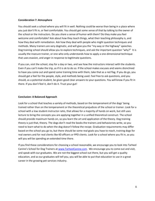 Consideration 7: Atmosphere

You should seek a school where you will fit in well. Nothing could be worse than being in a place where
you just don’t fit in, or feel comfortable. You should get some sense of that by talking to the owner of
the school or the instructors. Do you share a sense of humor with them? Do they make you feel
welcome and comfortable? Ask about how they teach things, what their teaching philosophy is, and
how they deal with remediation. Ask how they deal with people who might question techniques and
methods. Many trainers are very dogmatic, and will give you the “my way or the highway” speeches.
Dog training school should allow you to explore techniques, and ask the important question “why?” It is
usually the insecure trainer, or one who only understands how to apply a one-dimensional technique
that uses evasion, and anger in response to legitimate questions.

If you can, visit the school, stay for a day or two, and see how the instructors interact with the students.
Even if you can’t make the trip, as if it is ok to do so. If the school makes excuses and seems disinclined
to have you come out and spend some training time with them, take that as a red flag. If you do go, you
should get a feel for the people, style, and methods being used. Feel free to ask questions, and you
should, as a potential student, be given good clear answers to your questions. You will know if you fit in
there. If you don’t feel it, don’t do it. Trust your gut!



Conclusion: A Balanced Approach

Look for a school that teaches a variety of methods, based on the temperament of the dogs’ being
trained rather than on the temperament or the theoretical prejudices of the school or trainer. Look for a
school with a low student-instructor ratio, that allows for a majority of hands on work, but still uses
lecture to bring the concepts you are applying together in a unified theoretical construct. The school
should provide maximum hands on, so you learn the art and application of the theory. Dog training
theory is just that, theory. The dogs don’t read the books the trainers and behaviorists write, so you
need to learn what to do when the dog doesn’t follow the recipe. Graduation requirements may differ
based on the school you go to, but there should be some real goals you have to reach, training dogs for
real owners and for real clients like K0 officers or PPD clients. Look for a school where you fit in, as you
will you will be spending an extended time there.

If you find these considerations for choosing a school reasonable, we encourage you to look into Tarheel
Canine’s School for Dog Trainers at www.TarheelCanine.com. We encourage you to come out and visit,
and speak with our graduates. We are not the biggest school out there, but you will get a quality
education, and as our graduates will tell you, you will be able to put that education to use in a great
career in the growing pet services industry.




                                                                                                           6
 