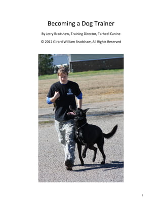 Becoming a Dog Trainer
By Jerry Bradshaw, Training Director, Tarheel Canine

© 2012 Girard William Bradshaw, All Rights Reserved




                                                       1
 