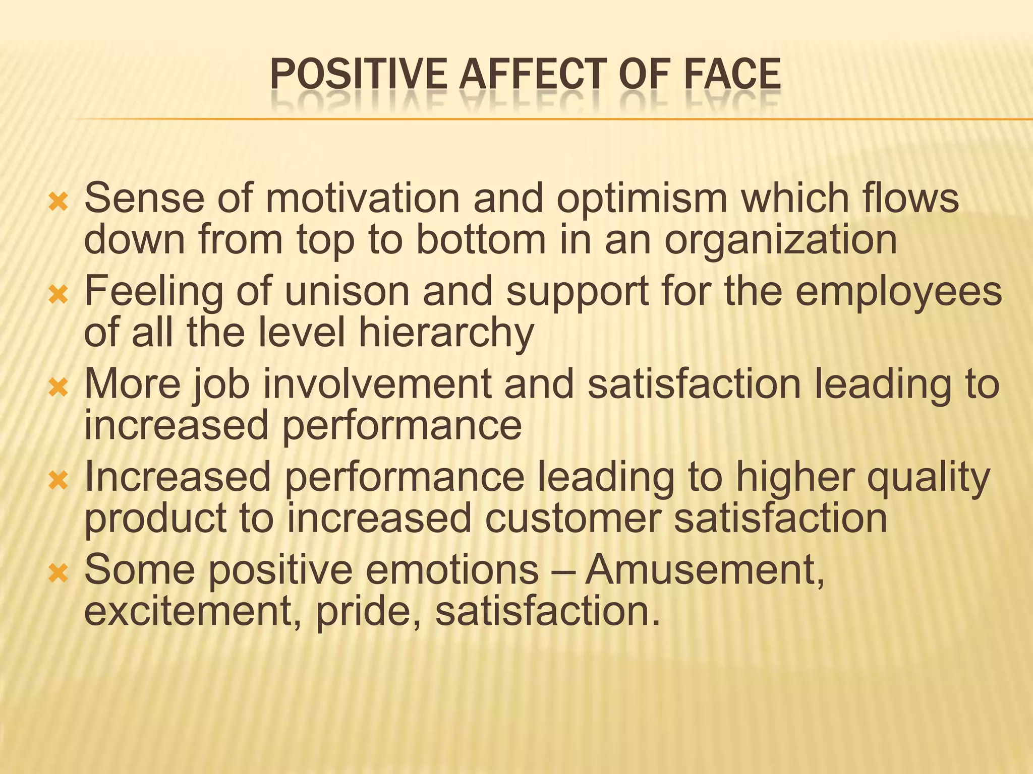 POSITIVE AFFECT OF FACE

 Sense of motivation and optimism which flows
  down from top to bottom in an organization
 Feeling of unison and support for the employees
  of all the level hierarchy
 More job involvement and satisfaction leading to
  increased performance
 Increased performance leading to higher quality
  product to increased customer satisfaction
 Some positive emotions – Amusement,
  excitement, pride, satisfaction.
 