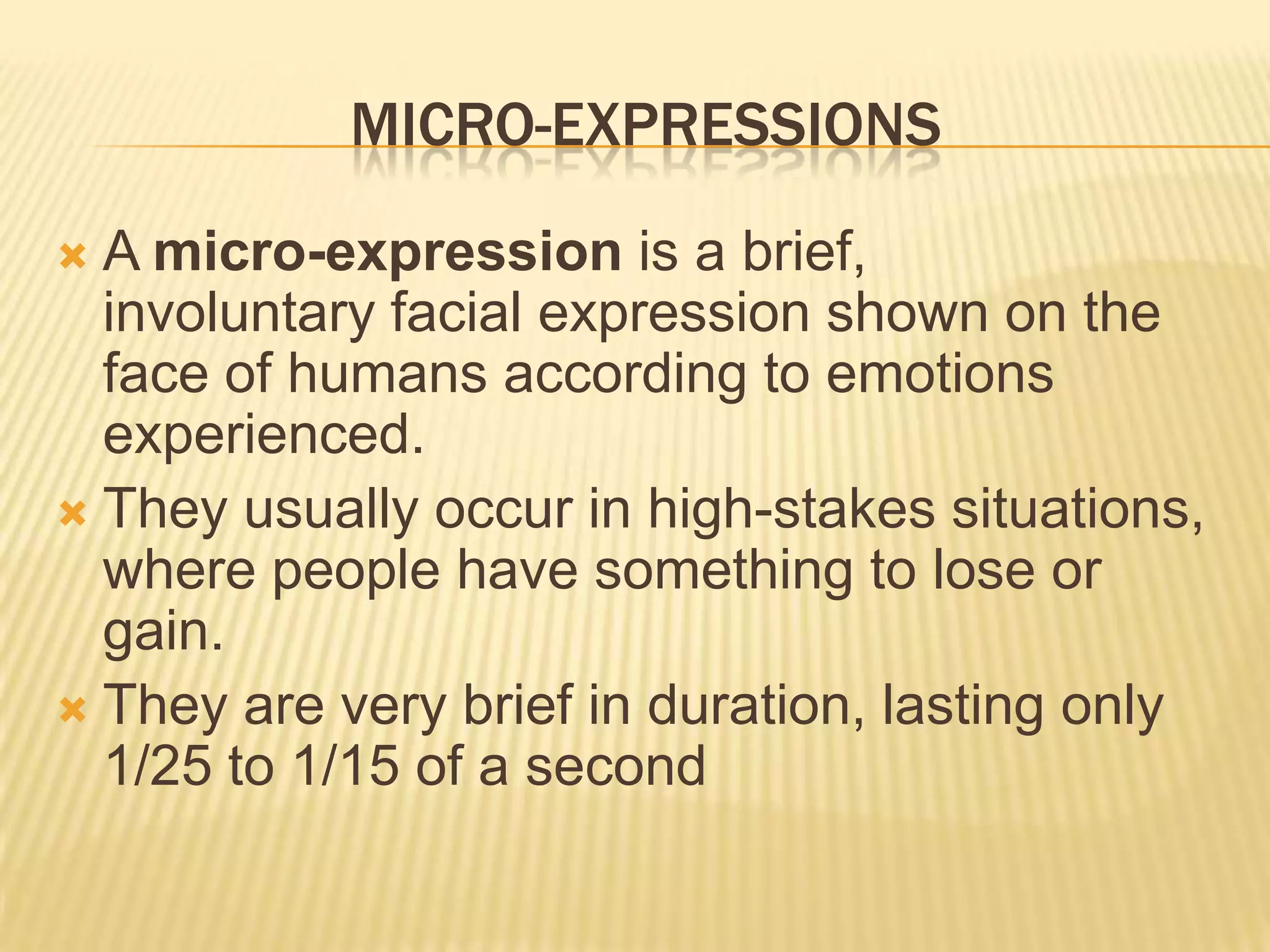 MICRO-EXPRESSIONS
 A micro-expression is a brief,
  involuntary facial expression shown on the
  face of humans according to emotions
  experienced.
 They usually occur in high-stakes situations,
  where people have something to lose or
  gain.
 They are very brief in duration, lasting only
  1/25 to 1/15 of a second
 
