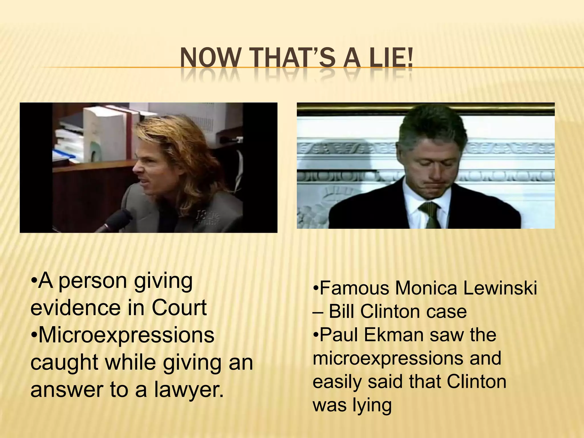 NOW THAT’S A LIE!




•A person giving         •Famous Monica Lewinski
evidence in Court        – Bill Clinton case
•Microexpressions        •Paul Ekman saw the
caught while giving an   microexpressions and
answer to a lawyer.      easily said that Clinton
                         was lying
 