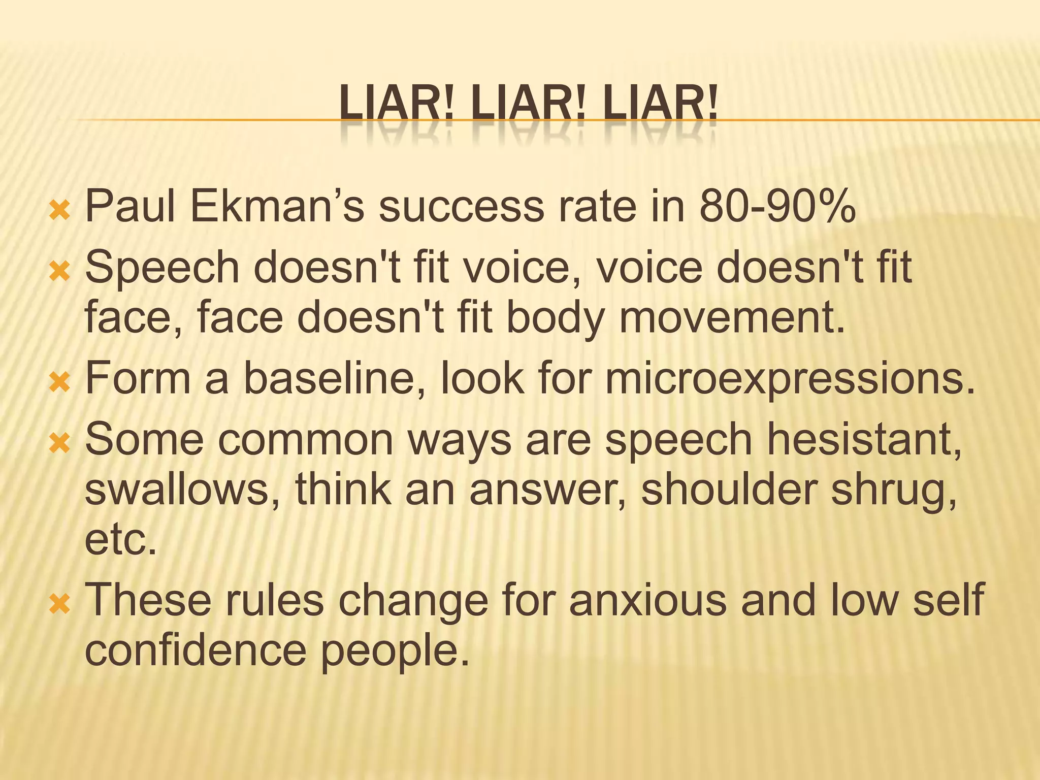 LIAR! LIAR! LIAR!
 Paul Ekman’s success rate in 80-90%
 Speech doesn't fit voice, voice doesn't fit
  face, face doesn't fit body movement.
 Form a baseline, look for microexpressions.
 Some common ways are speech hesistant,
  swallows, think an answer, shoulder shrug,
  etc.
 These rules change for anxious and low self
  confidence people.
 