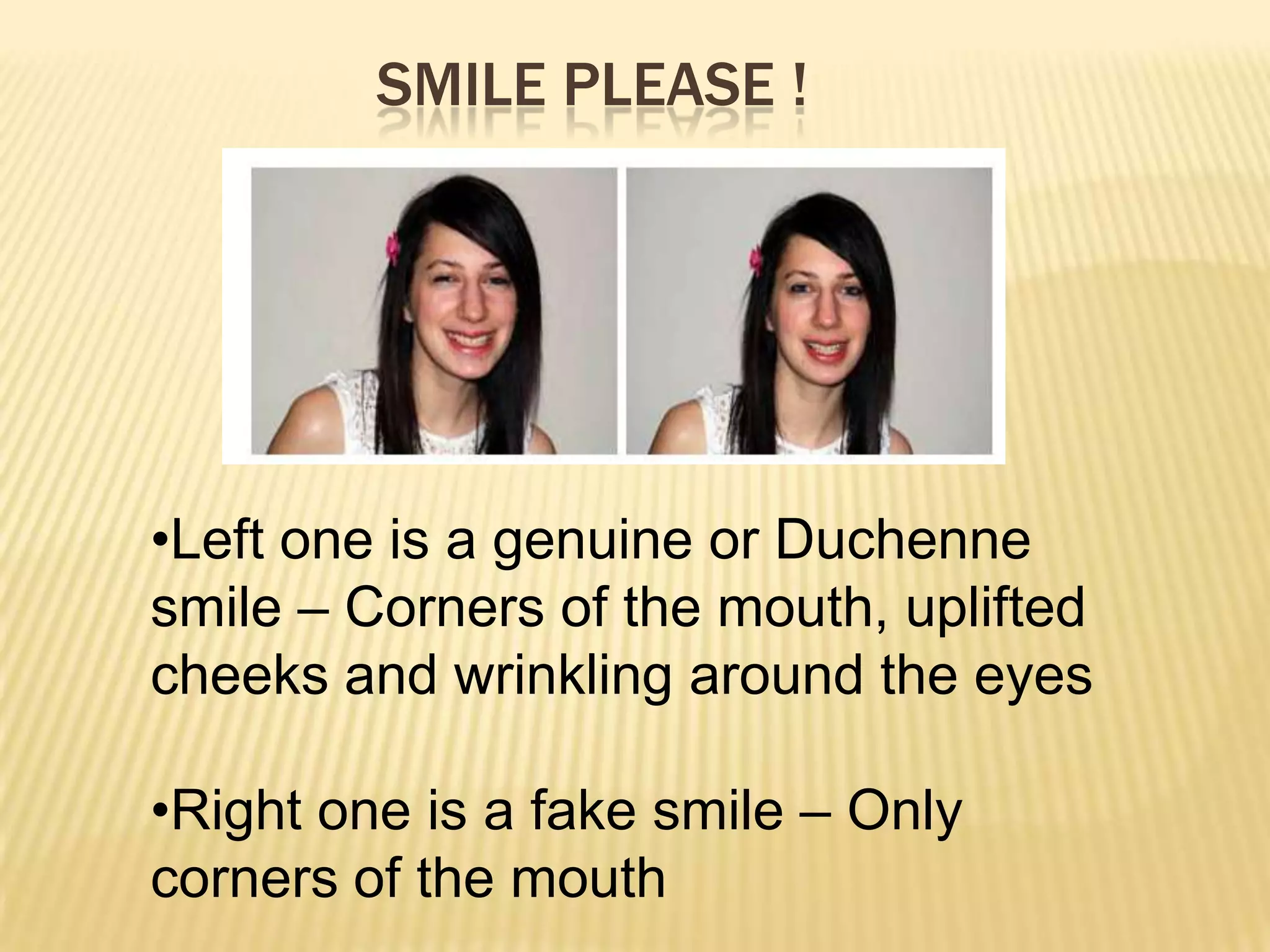 SMILE PLEASE !




•Left one is a genuine or Duchenne
smile – Corners of the mouth, uplifted
cheeks and wrinkling around the eyes

•Right one is a fake smile – Only
corners of the mouth
 