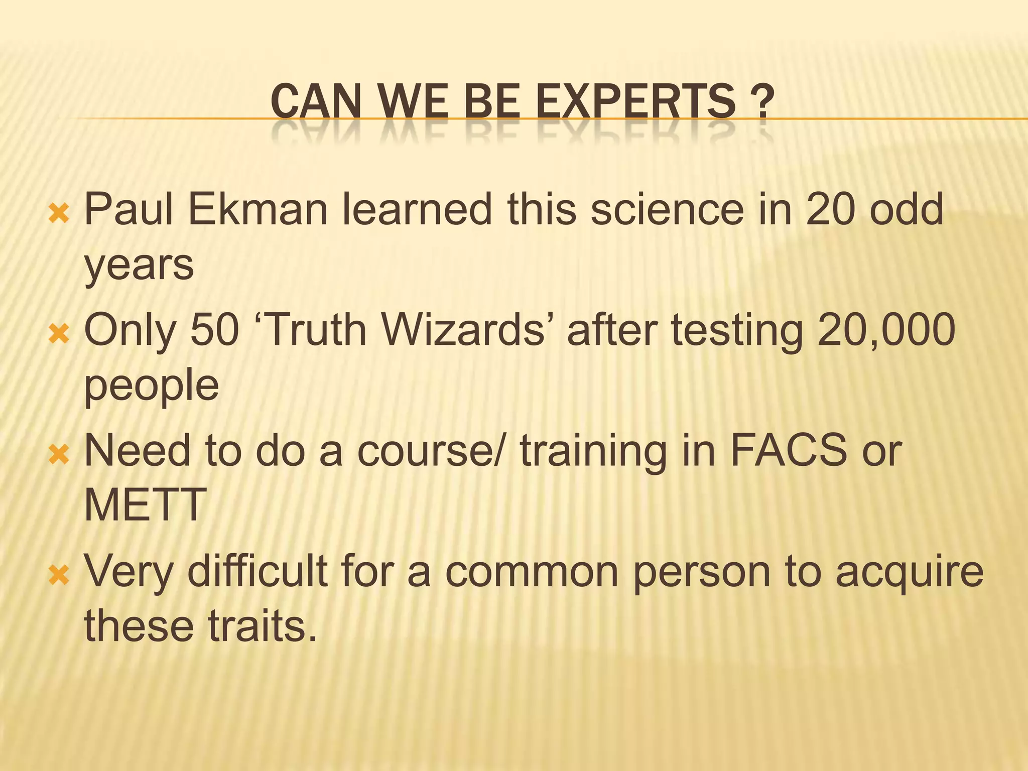 CAN WE BE EXPERTS ?

 Paul Ekman learned this science in 20 odd
  years
 Only 50 ‘Truth Wizards’ after testing 20,000
  people
 Need to do a course/ training in FACS or
  METT
 Very difficult for a common person to acquire
  these traits.
 