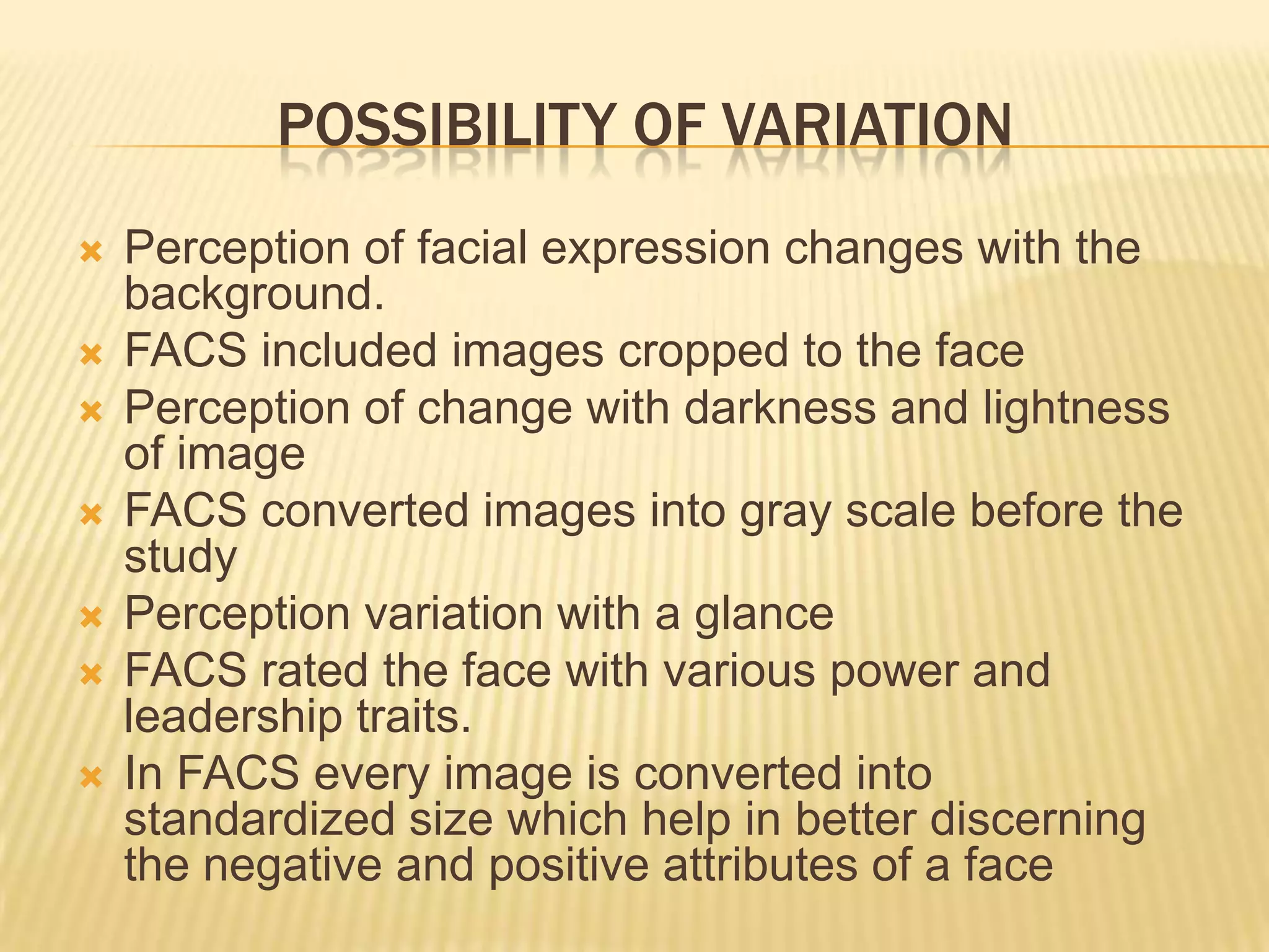 POSSIBILITY OF VARIATION
   Perception of facial expression changes with the
    background.
   FACS included images cropped to the face
   Perception of change with darkness and lightness
    of image
   FACS converted images into gray scale before the
    study
   Perception variation with a glance
   FACS rated the face with various power and
    leadership traits.
   In FACS every image is converted into
    standardized size which help in better discerning
    the negative and positive attributes of a face
 
