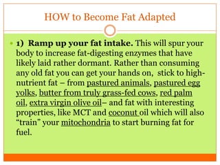 HOW to Become Fat Adapted
 1) Ramp up your fat intake. This will spur your
body to increase fat-digesting enzymes that have
likely laid rather dormant. Rather than consuming
any old fat you can get your hands on, stick to high-
nutrient fat – from pastured animals, pastured egg
yolks, butter from truly grass-fed cows, red palm
oil, extra virgin olive oil– and fat with interesting
properties, like MCT and coconut oil which will also
“train” your mitochondria to start burning fat for
fuel.
 