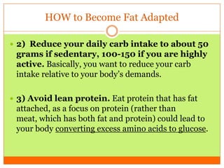 HOW to Become Fat Adapted
 2) Reduce your daily carb intake to about 50
grams if sedentary, 100-150 if you are highly
active. Basically, you want to reduce your carb
intake relative to your body’s demands.
 3) Avoid lean protein. Eat protein that has fat
attached, as a focus on protein (rather than
meat, which has both fat and protein) could lead to
your body converting excess amino acids to glucose.
 