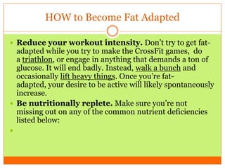 HOW to Become Fat Adapted
 Reduce your workout intensity. Don’t try to get fat-
adapted while you try to make the CrossFit games, do
a triathlon, or engage in anything that demands a ton of
glucose. It will end badly. Instead, walk a bunch and
occasionally lift heavy things. Once you’re fat-
adapted, your desire to be active will likely spontaneously
increase.
 Be nutritionally replete. Make sure you’re not
missing out on any of the common nutrient deficiencies
listed below:

 