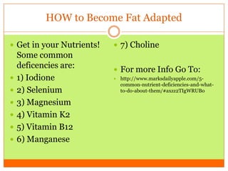 HOW to Become Fat Adapted
 Get in your Nutrients!
Some common
deficencies are:
 1) Iodione
 2) Selenium
 3) Magnesium
 4) Vitamin K2
 5) Vitamin B12
 6) Manganese
 7) Choline
 For more Info Go To:
 http://www.marksdailyapple.com/5-
common-nutrient-deficiencies-and-what-
to-do-about-them/#axzz2TIgWRUBo
 
