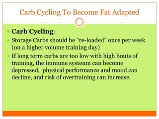 Carb Cycling To Become Fat Adapted
 Carb Cycling:
 Storage Carbs should be “re-loaded” once per week
(on a higher volume training day)
 If long term carbs are too low with high bouts of
training, the immune systenm can become
depressed, physical performance and mood can
decline, and risk of overtraining can increase.
 