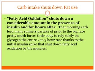 Carb intake shuts down Fat use
 "Fatty Acid Oxidation" shuts down a
considerable amount in the presence of
insulin and for hours after. That morning carb
feed many runners partake of prior to the big race
pretty much forces their body to rely solely on
glycogen the entire 2 to 3 hour race thanks to the
initial insulin spike that shut down fatty acid
oxidation by the muscles.
 