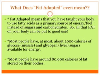  * Fat Adapted means that you have taught your body
to use fatty acids as a primary source of energy/fuel
instead of sugars and carbohydrates. So, all that FAT
on your body can be put to good use!
 *Most people have, at most, about 2000 calories of
glucose (muscle) and glycogen (liver) sugars
available for energy.
 *Most people have around 80,000 calories of fat
stored on their bodies
What Does “Fat Adapted” even mean??
 