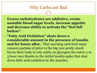 Why Carbs are Bad
 Excess carbohydrates are addictive, create
unstable blood sugar levels, increase appetite
and decrease ability to activate the “feel full
button”.
 "Fatty Acid Oxidation" shuts down a
considerable amount in the presence of insulin
and for hours after. That morning carb feed many
runners partake of prior to the big race pretty much
forces their body to rely solely on glycogen the entire 2 to
3 hour race thanks to the initial insulin spike that shut
down fatty acid oxidation by the muscles.
 