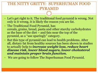 THE NITTY GRITTY: SUPERHUMAN FOOD
PYRAMID
 Let’s get right to it. The traditional food pyramid is wrong. Not
only is it wrong, it is likely the reason you are fat.
 The Traditional Food Pyramid, has
cereals, grains, bread, pasta and other starchy carbohydrates
as the base of the diet – and fats near the top of the
pyramid, as a “use sparingly” category.
 But this type of pyramid can lead to health problems. After
all, dietary fat from healthy sources has been shown in studies
to actually help to increase weight loss, reduce heart
disease risk, lower blood sugars, lower cholesterol
and maintain proper brain function.
 We are going to follow The Superhuman Food Pyramid.
 