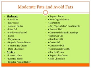 Moderate Fats and Avoid Fats
 Moderate
 • Raw Nuts
 • Raw seeds
 • Almond Butter
 • Palm Oil
 • Cold Press Flax Oil
 • Bacon
 • Mayonnaise
 • Organic Peanut Butter
 • Coconut Ice Cream
 • Dark Chocolate
 Avoid :
 • Roasted Nuts
 • Roasted Seeds
 • Regular Peanut Butter
• • Regular Butter
 • Non-Organic Meats
 • Margarine
 • Any "Spreadable" Condiments
 • Farmed Fish
 • Commercial Salad Dressings
 • Safflower Oil
 • Sunflower Oil
 • Canola Oil
 • Cottonseed Oil
 • Commercial Flax Oil
 • Soy Ice Cream
 • Regular Ice Cream
 • Milk Chocolate
 