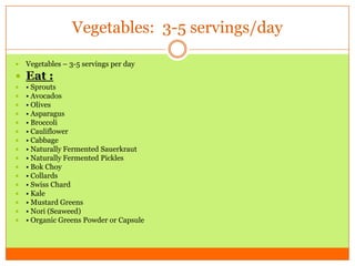 Vegetables: 3-5 servings/day
 Vegetables – 3-5 servings per day
 Eat :
 • Sprouts
 • Avocados
 • Olives
 • Asparagus
 • Broccoli
 • Cauliflower
 • Cabbage
 • Naturally Fermented Sauerkraut
 • Naturally Fermented Pickles
 • Bok Choy
 • Collards
 • Swiss Chard
 • Kale
 • Mustard Greens
 • Nori (Seaweed)
 • Organic Greens Powder or Capsule
 