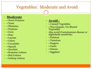 Vegetables: Moderate and Avoid
 Moderate
 • Sweet Potatoes
 • Yams
 • Plantains
 • Potatoes
 • Corn
 • Peas
 • Carrots
 • Celery
 • Cucumber
 • Squash
 • Zucchini
 • Romaine Lettuce
 • Red Lettuce
 • Iceberg Lettuce
 Avoid :
 • Canned Vegetables
 • Non-Organic, Un-Rinsed
Vegetables
 Also avoid if autoimmune disease or
nightshade sensitivity:
 • Potatoes
 • Tomatoes
 • Peppers
 • Garlic
 • Onions
 • Eggplant
 