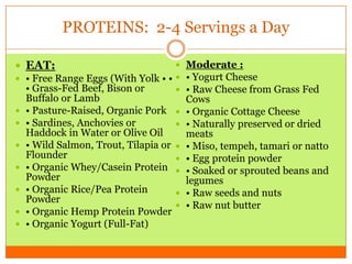 PROTEINS: 2-4 Servings a Day
 EAT:
 • Free Range Eggs (With Yolk • •
• Grass-Fed Beef, Bison or
Buffalo or Lamb
 • Pasture-Raised, Organic Pork
 • Sardines, Anchovies or
Haddock in Water or Olive Oil
 • Wild Salmon, Trout, Tilapia or
Flounder
 • Organic Whey/Casein Protein
Powder
 • Organic Rice/Pea Protein
Powder
 • Organic Hemp Protein Powder
 • Organic Yogurt (Full-Fat)
 Moderate :
 • Yogurt Cheese
 • Raw Cheese from Grass Fed
Cows
 • Organic Cottage Cheese
 • Naturally preserved or dried
meats
 • Miso, tempeh, tamari or natto
 • Egg protein powder
 • Soaked or sprouted beans and
legumes
 • Raw seeds and nuts
 • Raw nut butter
 