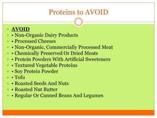 Proteins to AVOID
 AVOID
 • Non-Organic Dairy Products
 • Processed Cheeses
 • Non-Organic, Commercially Processed Meat
 • Chemically Preserved Or Dried Meats
 • Protein Powders With Artificial Sweeteners
 • Textured Vegetable Proteins
 • Soy Protein Powder
 • Tofu
 • Roasted Seeds And Nuts
 • Roasted Nut Butter
 • Regular Or Canned Beans And Legumes
 