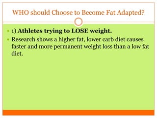 WHO should Choose to Become Fat Adapted?
 1) Athletes trying to LOSE weight.
 Research shows a higher fat, lower carb diet causes
faster and more permanent weight loss than a low fat
diet.
 