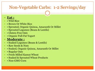 Non-Vegetable Carbs: 1-2 Servings/day
 Eat :
 • Wild Rice
 • Brown Or White Rice
 • Sprouted, Organic Quinoa, Amaranth Or Millet
 • Sprouted Legumes (Beans & Lentils)
 • Gluten-Free Oats
 • Organic Full-Fat Yogurt
 Moderate :
 • Soaked Legumes (Beans & Lentils)
 • Raw Seeds & Nuts
 • Soaked, Organic Quinoa, Amaranth Or Millet
 • Regular Oats
 • Fresh Milled Kamut Wheat
 • Soaked & Sprouted Wheat Products
 • Non-GMO Corn
 