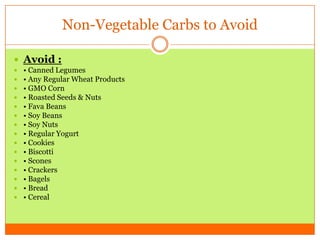 Non-Vegetable Carbs to Avoid
 Avoid :
 • Canned Legumes
 • Any Regular Wheat Products
 • GMO Corn
 • Roasted Seeds & Nuts
 • Fava Beans
 • Soy Beans
 • Soy Nuts
 • Regular Yogurt
 • Cookies
 • Biscotti
 • Scones
 • Crackers
 • Bagels
 • Bread
 • Cereal
 