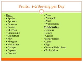 Fruits: 1-2 Serving per Day
 Eat :
 • Apples
 • Apricots
 • Bananas
 • Berries
 • Cherries
 • Cantaloupe
 • Grapefruit
 • Kiwi
 • Mangoes
 • Nectarines
 • Oranges
 • Papayas
 • Peaches
 • Pears
 • Pineapple
 • Plum
 • Watermelon
 Moderate :
 • Lemons
 • Limes
 • Grapes
 • Strawberries
 • Dates
 • Figs
 • Natural Dried Fruit
 • Fruit Juices
 