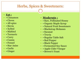 Herbs, Spices & Sweeteners:
 Eat :
 • Cinnamon
 • Cloves
 • All-spice
 • Stevia
 • Xylitol
 • Maltitol
 • Turmeric
 • Curry
 • Cumin
 • Fennel
 • Star Anise
 • Garlic
 • Ginger
 Moderate :
 • Raw, Pollinated Honey
 • Organic Maple Syrup
 • Natural Fruit Sweeteners
 • Blackstrap Molasses
 • Sucanat
 • Truvia
 • Regular Table Salt
 • Red Pepper
 • Black Pepper
 • Fermented Soy Sauce
 • Apple Cider Vinegar
 • Brewer's Yeast
 