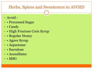 Herbs, Spices and Sweeteners to AVOID
 Avoid :
 • Processed Sugar
 • Candy
 • High Fructose Corn Syrup
 • Regular Honey
 • Agave Syrup
 • Aspartame
 • Sucralose
 • Acesulfame
 • MSG
 