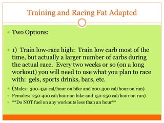 Training and Racing Fat Adapted
 Two Options:
 1) Train low-race high: Train low carb most of the
time, but actually a larger number of carbs during
the actual race. Every two weeks or so (on a long
workout) you will need to use what you plan to race
with: gels, sports drinks, bars, etc.
 (Males: 300-450 cal/hour on bike and 200-300 cal/hour on run)
 Females: 250-400 cal/hour on bike and 150-250 cal/hour on run)
 **Do NOT fuel on any workouts less than an hour**
 