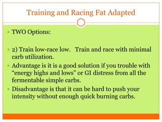 Training and Racing Fat Adapted
 TWO Options:
 2) Train low-race low. Train and race with minimal
carb utilization.
 Advantage is it is a good solution if you trouble with
“energy highs and lows” or GI distress from all the
fermentable simple carbs.
 Disadvantage is that it can be hard to push your
intensity without enough quick burning carbs.
 