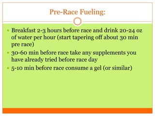 Pre-Race Fueling:
 Breakfast 2-3 hours before race and drink 20-24 oz
of water per hour (start tapering off about 30 min
pre race)
 30-60 min before race take any supplements you
have already tried before race day
 5-10 min before race consume a gel (or similar)
 