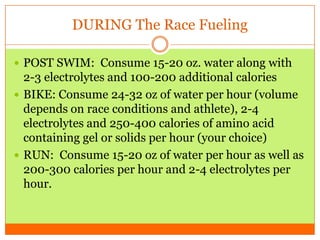 DURING The Race Fueling
 POST SWIM: Consume 15-20 oz. water along with
2-3 electrolytes and 100-200 additional calories
 BIKE: Consume 24-32 oz of water per hour (volume
depends on race conditions and athlete), 2-4
electrolytes and 250-400 calories of amino acid
containing gel or solids per hour (your choice)
 RUN: Consume 15-20 oz of water per hour as well as
200-300 calories per hour and 2-4 electrolytes per
hour.
 