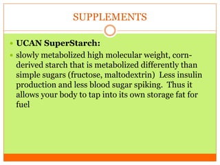 SUPPLEMENTS
 UCAN SuperStarch:
 slowly metabolized high molecular weight, corn-
derived starch that is metabolized differently than
simple sugars (fructose, maltodextrin) Less insulin
production and less blood sugar spiking. Thus it
allows your body to tap into its own storage fat for
fuel
 
