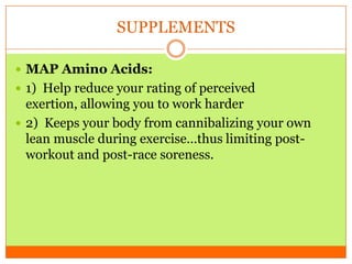 SUPPLEMENTS
 MAP Amino Acids:
 1) Help reduce your rating of perceived
exertion, allowing you to work harder
 2) Keeps your body from cannibalizing your own
lean muscle during exercise…thus limiting post-
workout and post-race soreness.
 